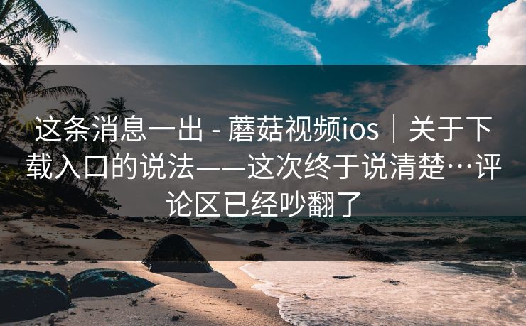 这条消息一出 - 蘑菇视频ios｜关于下载入口的说法——这次终于说清楚…评论区已经吵翻了