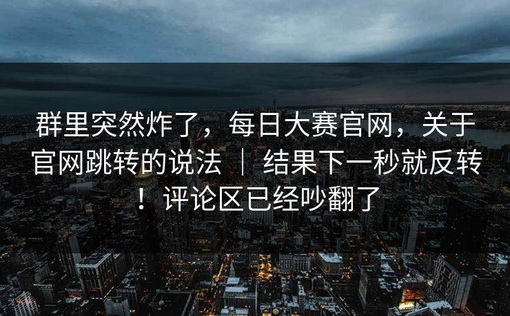 群里突然炸了，每日大赛官网，关于官网跳转的说法 ｜ 结果下一秒就反转！评论区已经吵翻了