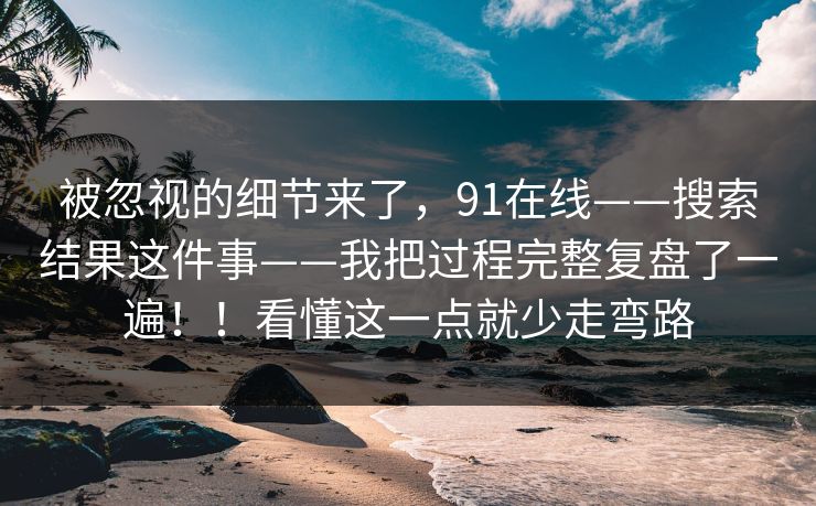 被忽视的细节来了，91在线——搜索结果这件事——我把过程完整复盘了一遍！！看懂这一点就少走弯路