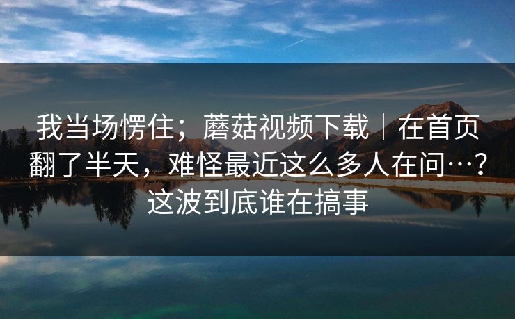 我当场愣住；蘑菇视频下载｜在首页翻了半天，难怪最近这么多人在问…？这波到底谁在搞事