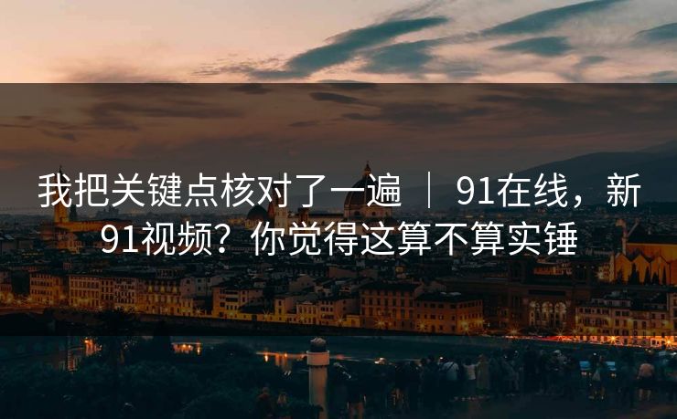 我把关键点核对了一遍 ｜ 91在线，新91视频？你觉得这算不算实锤