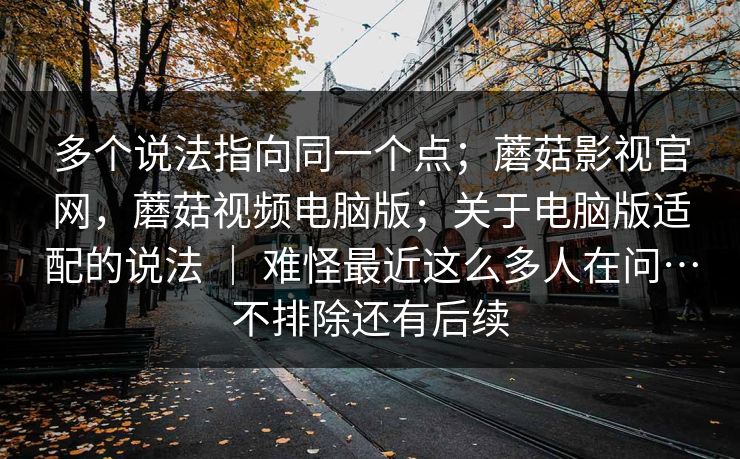 多个说法指向同一个点；蘑菇影视官网，蘑菇视频电脑版；关于电脑版适配的说法 ｜ 难怪最近这么多人在问…不排除还有后续