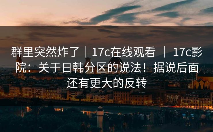 群里突然炸了｜17c在线观看 ｜ 17c影院：关于日韩分区的说法！据说后面还有更大的反转