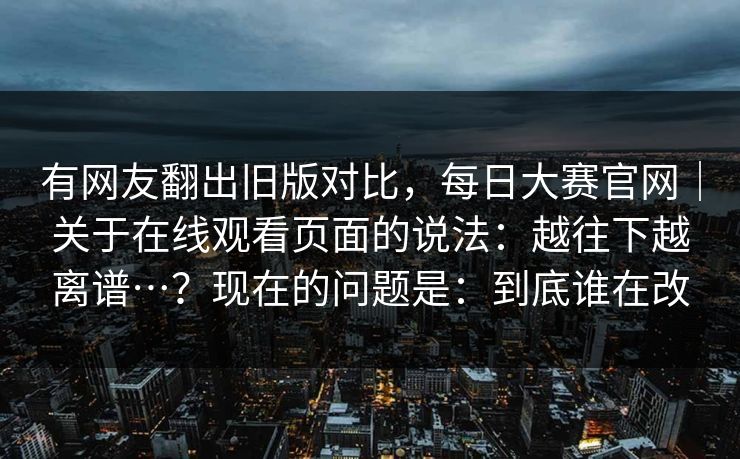 有网友翻出旧版对比，每日大赛官网｜关于在线观看页面的说法：越往下越离谱…？现在的问题是：到底谁在改