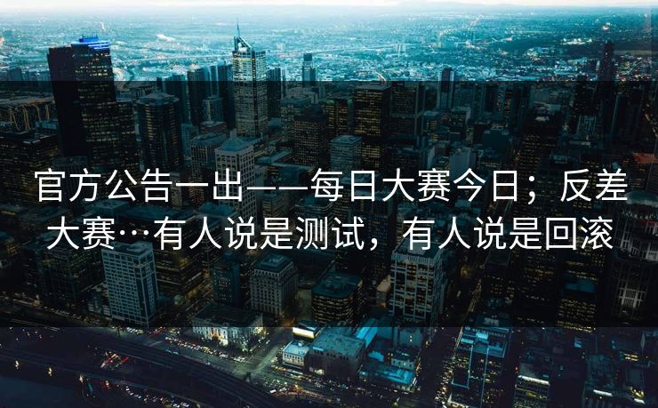 官方公告一出——每日大赛今日；反差大赛…有人说是测试，有人说是回滚