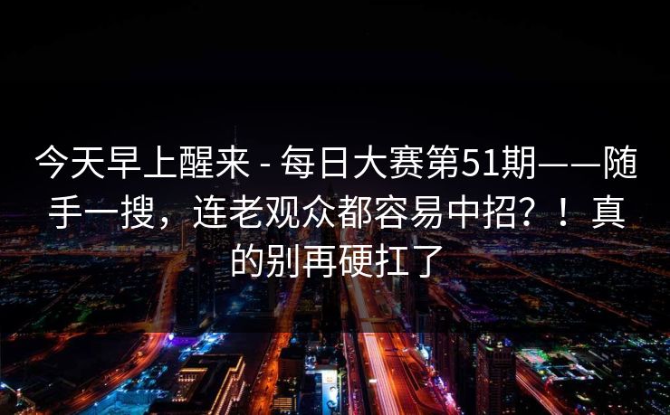 今天早上醒来 - 每日大赛第51期——随手一搜，连老观众都容易中招？！真的别再硬扛了