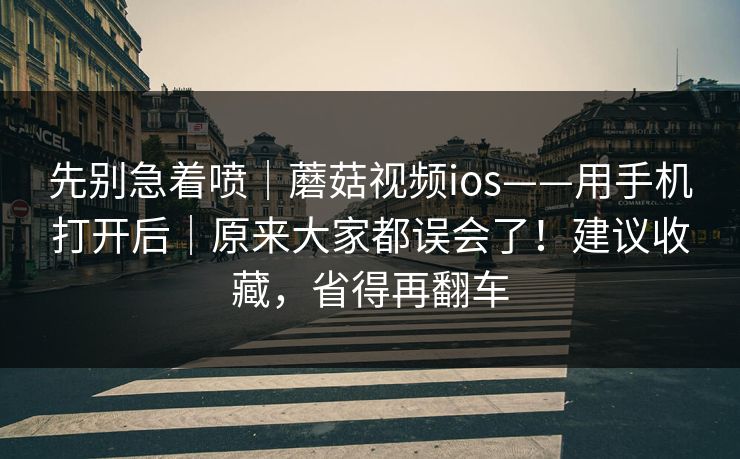 先别急着喷｜蘑菇视频ios——用手机打开后｜原来大家都误会了！建议收藏，省得再翻车