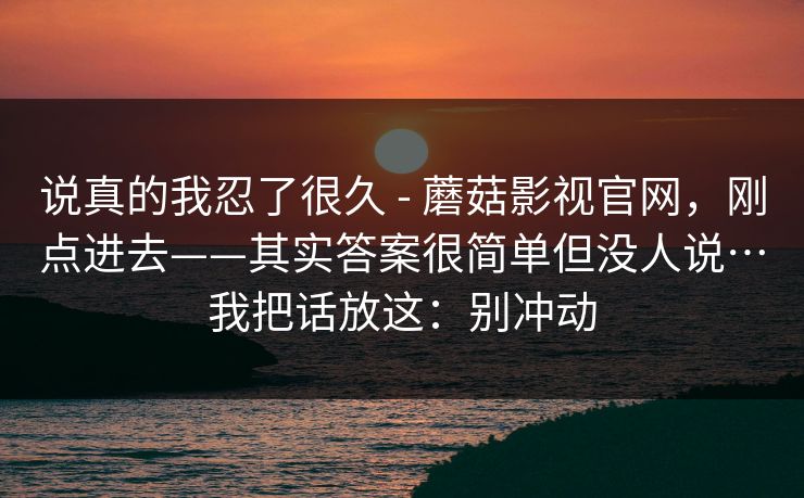说真的我忍了很久 - 蘑菇影视官网，刚点进去——其实答案很简单但没人说…我把话放这：别冲动