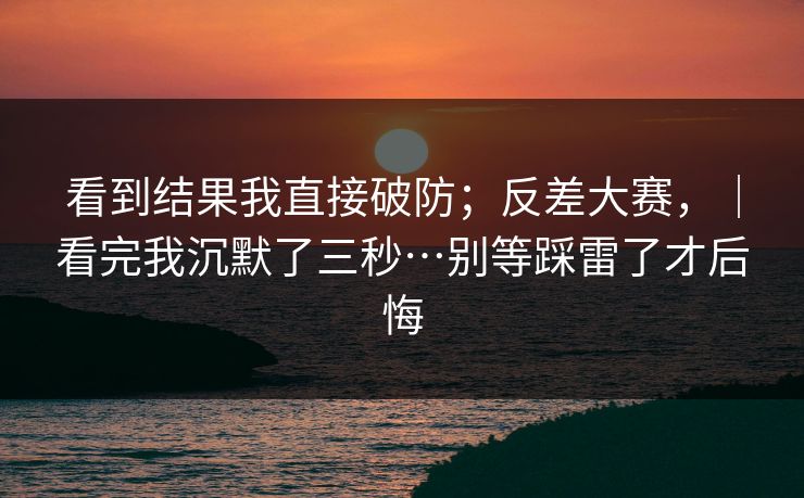 看到结果我直接破防；反差大赛，｜看完我沉默了三秒…别等踩雷了才后悔