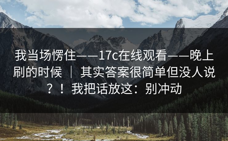 我当场愣住——17c在线观看——晚上刷的时候 ｜ 其实答案很简单但没人说？！我把话放这：别冲动
