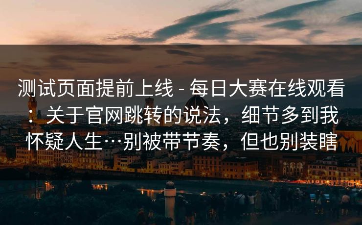 测试页面提前上线 - 每日大赛在线观看：关于官网跳转的说法，细节多到我怀疑人生…别被带节奏，但也别装瞎