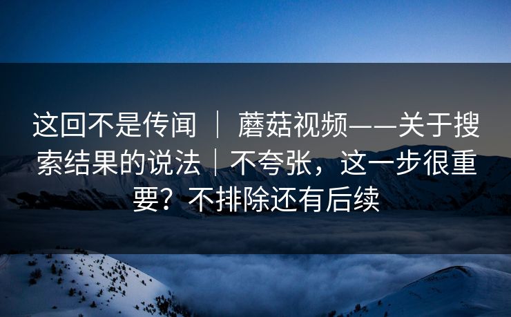 这回不是传闻 ｜ 蘑菇视频——关于搜索结果的说法｜不夸张，这一步很重要？不排除还有后续