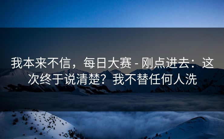 我本来不信，每日大赛 - 刚点进去：这次终于说清楚？我不替任何人洗