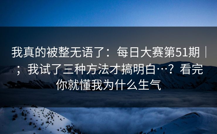 我真的被整无语了：每日大赛第51期｜；我试了三种方法才搞明白…？看完你就懂我为什么生气