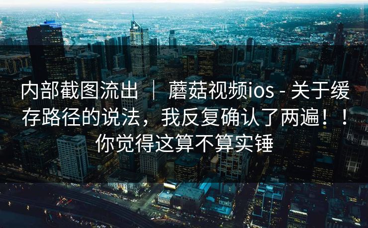 内部截图流出 ｜ 蘑菇视频ios - 关于缓存路径的说法，我反复确认了两遍！！你觉得这算不算实锤