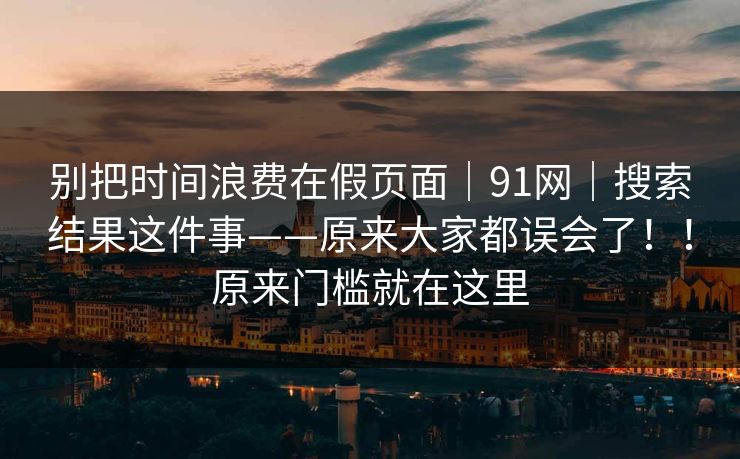 别把时间浪费在假页面｜91网｜搜索结果这件事——原来大家都误会了！！原来门槛就在这里  第1张