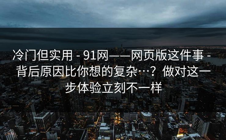 冷门但实用 - 91网——网页版这件事 - 背后原因比你想的复杂…？做对这一步体验立刻不一样
