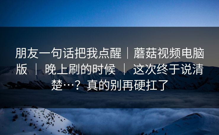 朋友一句话把我点醒｜蘑菇视频电脑版 ｜ 晚上刷的时候 ｜ 这次终于说清楚…？真的别再硬扛了
