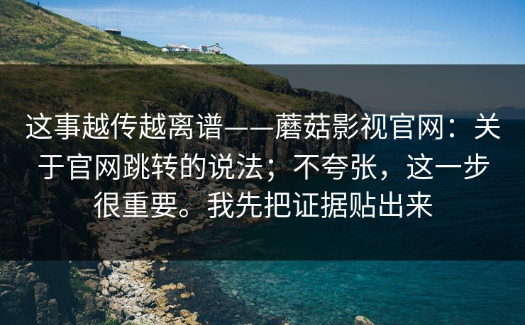 这事越传越离谱——蘑菇影视官网：关于官网跳转的说法；不夸张，这一步很重要。我先把证据贴出来  第1张