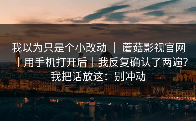 我以为只是个小改动 ｜ 蘑菇影视官网｜用手机打开后｜我反复确认了两遍？我把话放这：别冲动  第1张