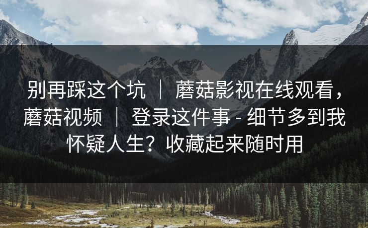 别再踩这个坑 | 蘑菇影视在线观看,蘑菇视频 | 登录这件事 - 细节多到我怀疑人生?收藏起来随时用 别再踩这个坑 | 蘑菇影视在线观看,蘑菇视频 | 登录这件事 - 细节多到我怀疑人生?收藏起来随时用