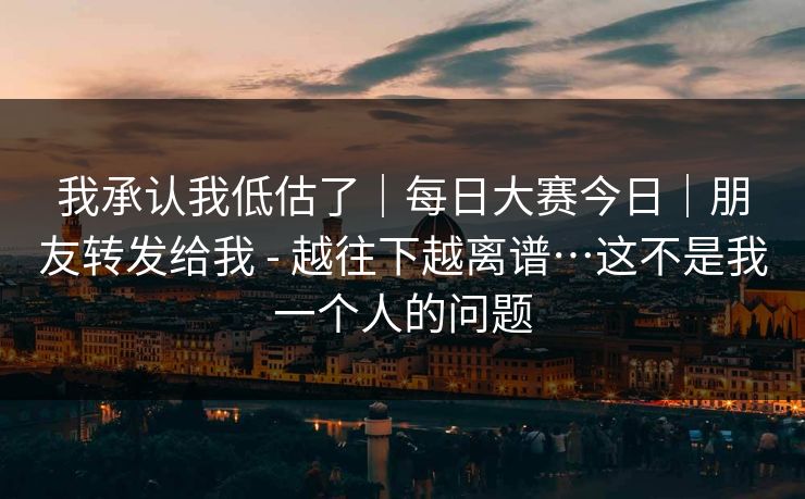 我承认我低估了｜每日大赛今日｜朋友转发给我 - 越往下越离谱…这不是我一个人的问题
